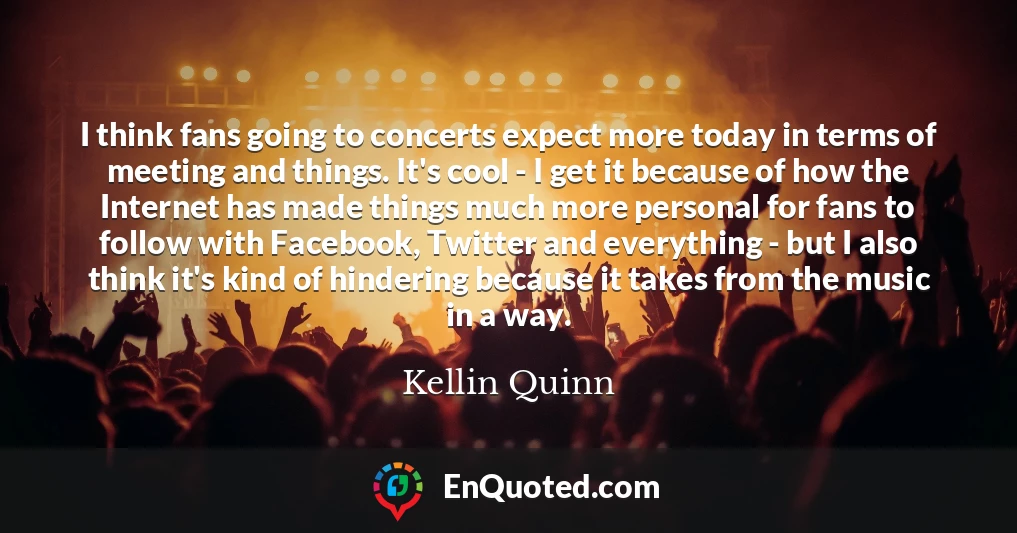 I think fans going to concerts expect more today in terms of meeting and things. It's cool - I get it because of how the Internet has made things much more personal for fans to follow with Facebook, Twitter and everything - but I also think it's kind of hindering because it takes from the music in a way.