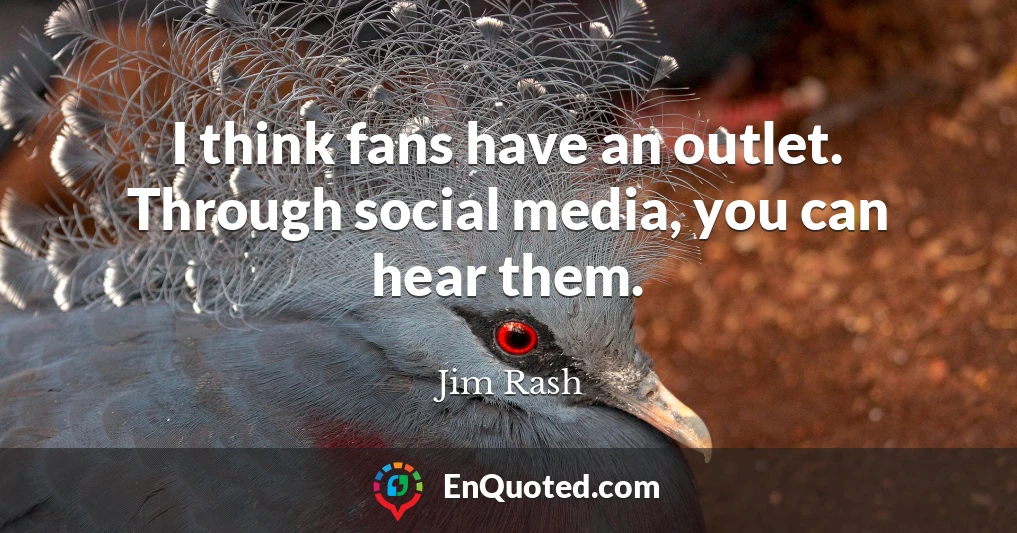 I think fans have an outlet. Through social media, you can hear them.