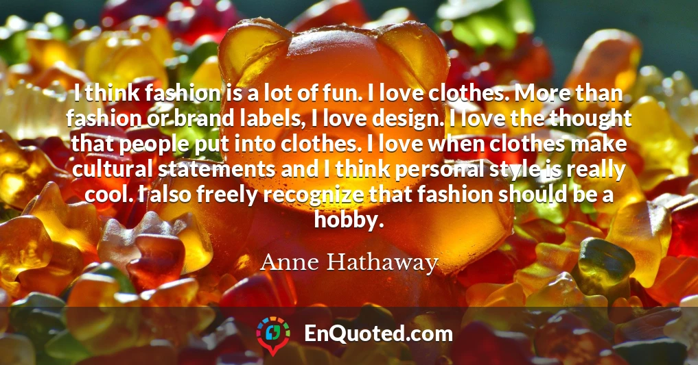 I think fashion is a lot of fun. I love clothes. More than fashion or brand labels, I love design. I love the thought that people put into clothes. I love when clothes make cultural statements and I think personal style is really cool. I also freely recognize that fashion should be a hobby.