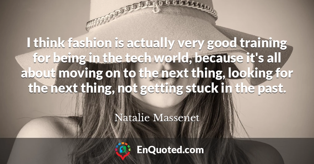 I think fashion is actually very good training for being in the tech world, because it's all about moving on to the next thing, looking for the next thing, not getting stuck in the past.