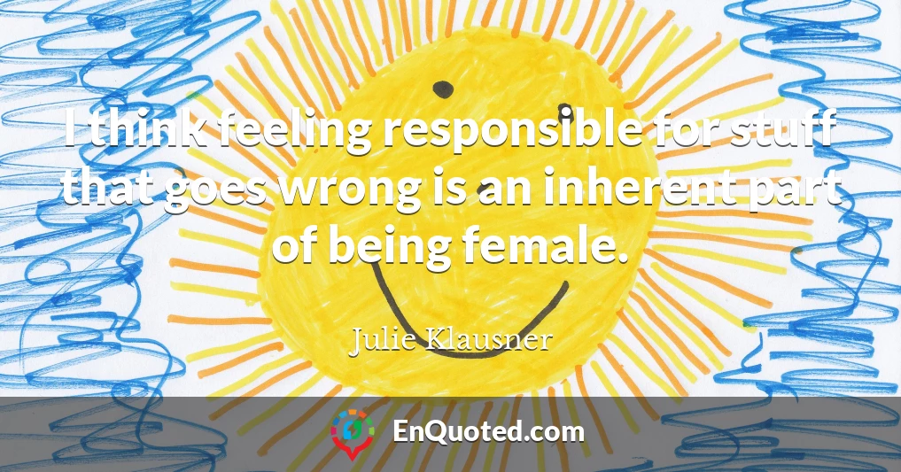 I think feeling responsible for stuff that goes wrong is an inherent part of being female.