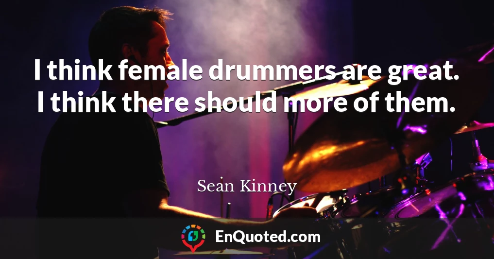I think female drummers are great. I think there should more of them.