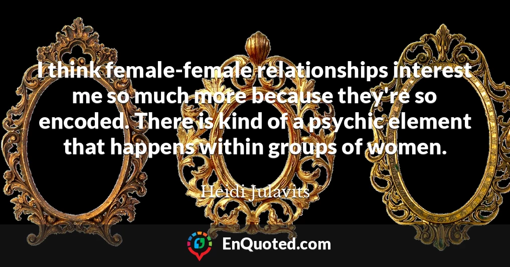 I think female-female relationships interest me so much more because they're so encoded. There is kind of a psychic element that happens within groups of women.