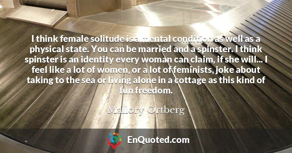 I think female solitude is a mental condition as well as a physical state. You can be married and a spinster. I think spinster is an identity every woman can claim, if she will... I feel like a lot of women, or a lot of feminists, joke about taking to the sea or living alone in a cottage as this kind of fun freedom.