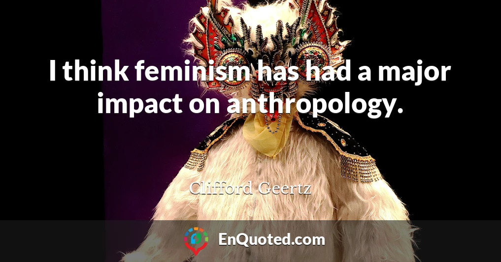 I think feminism has had a major impact on anthropology.