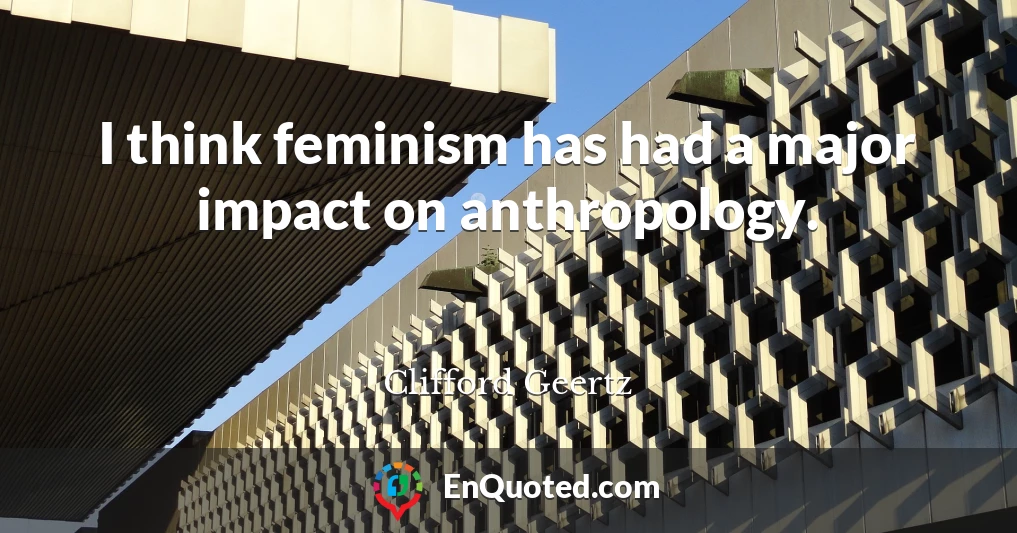 I think feminism has had a major impact on anthropology.