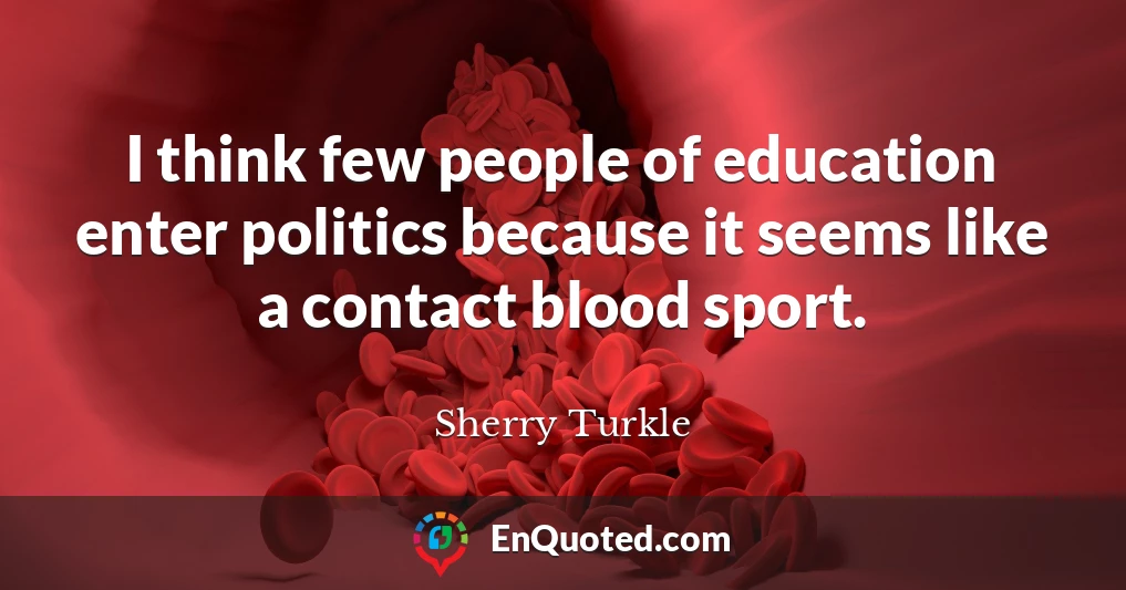 I think few people of education enter politics because it seems like a contact blood sport.