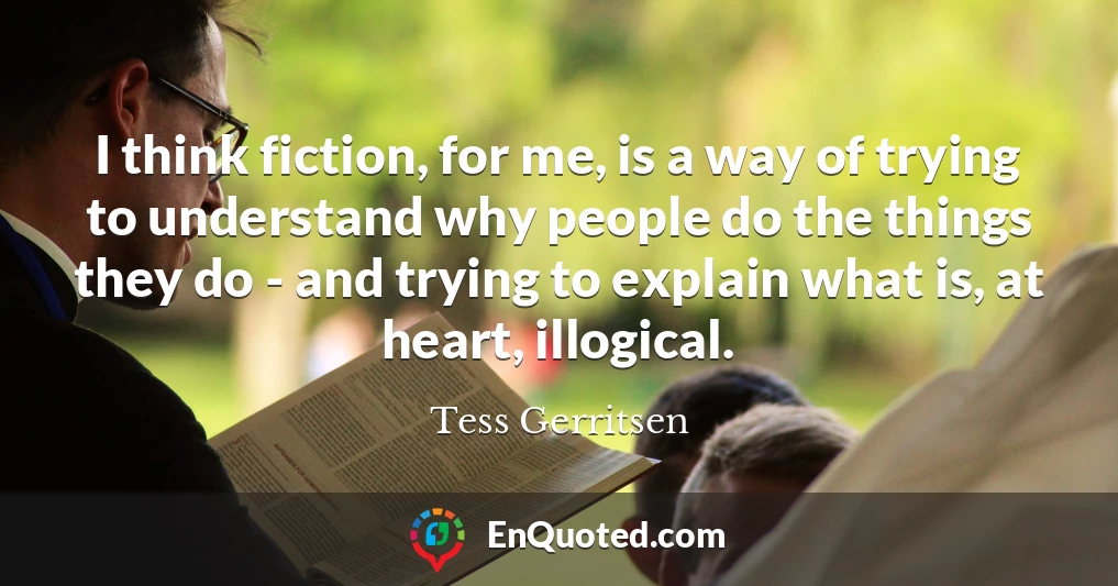 I think fiction, for me, is a way of trying to understand why people do the things they do - and trying to explain what is, at heart, illogical.