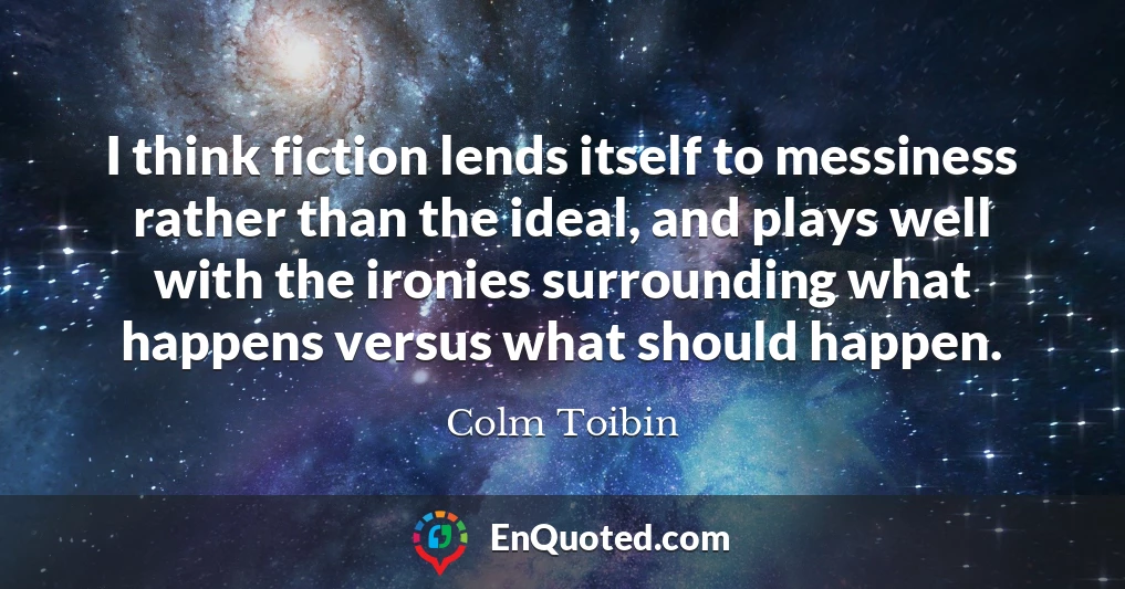 I think fiction lends itself to messiness rather than the ideal, and plays well with the ironies surrounding what happens versus what should happen.