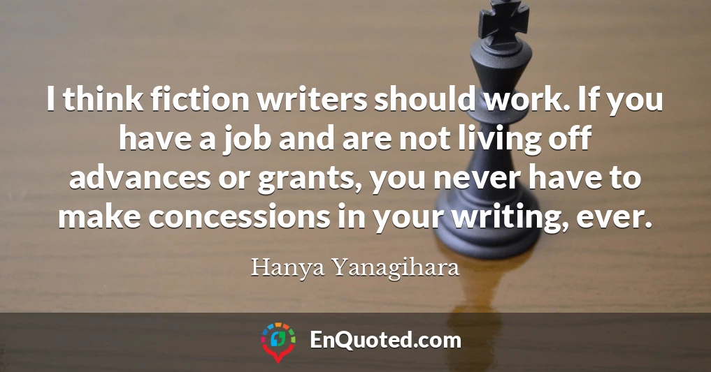 I think fiction writers should work. If you have a job and are not living off advances or grants, you never have to make concessions in your writing, ever.