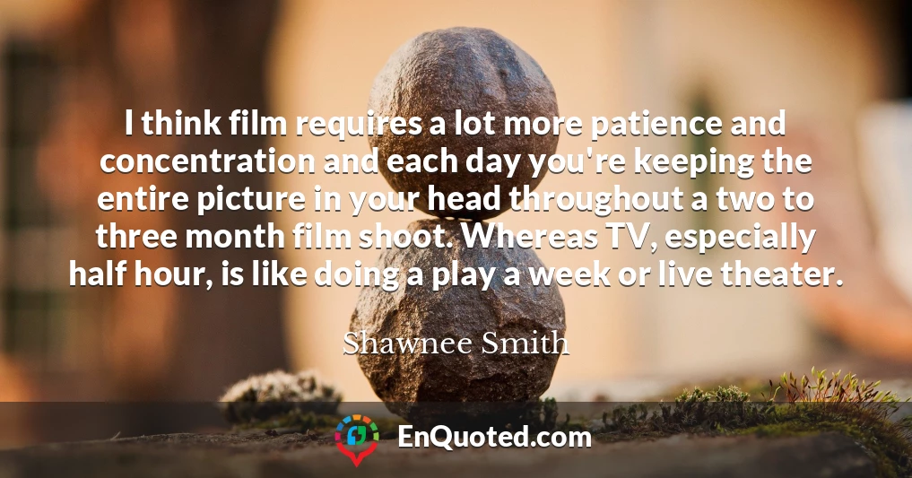 I think film requires a lot more patience and concentration and each day you're keeping the entire picture in your head throughout a two to three month film shoot. Whereas TV, especially half hour, is like doing a play a week or live theater.