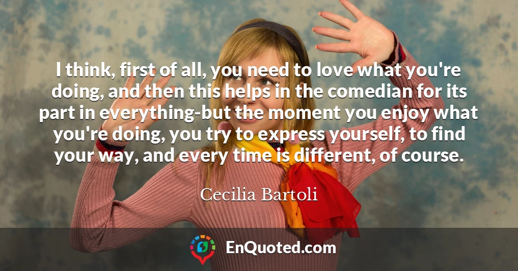 I think, first of all, you need to love what you're doing, and then this helps in the comedian for its part in everything-but the moment you enjoy what you're doing, you try to express yourself, to find your way, and every time is different, of course.