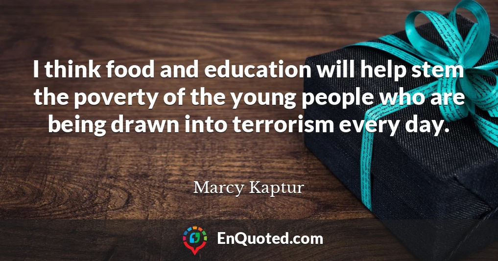 I think food and education will help stem the poverty of the young people who are being drawn into terrorism every day.
