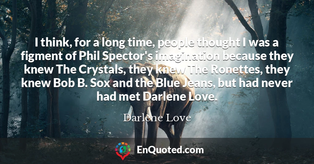I think, for a long time, people thought I was a figment of Phil Spector's imagination because they knew The Crystals, they knew The Ronettes, they knew Bob B. Sox and the Blue Jeans, but had never had met Darlene Love.