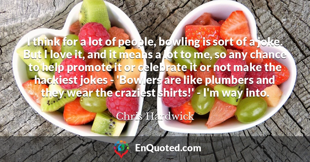 I think for a lot of people, bowling is sort of a joke. But I love it, and it means a lot to me, so any chance to help promote it or celebrate it or not make the hackiest jokes - 'Bowlers are like plumbers and they wear the craziest shirts!' - I'm way into.