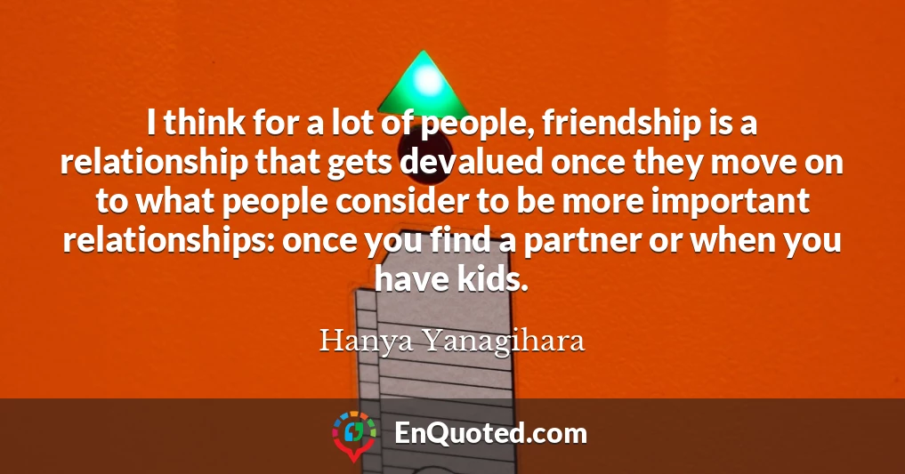 I think for a lot of people, friendship is a relationship that gets devalued once they move on to what people consider to be more important relationships: once you find a partner or when you have kids.