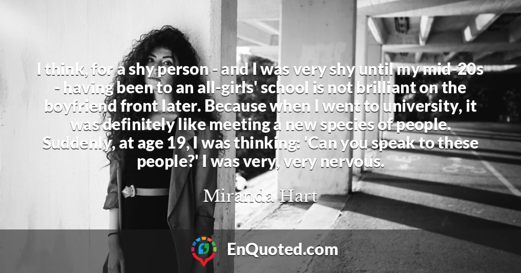 I think, for a shy person - and I was very shy until my mid-20s - having been to an all-girls' school is not brilliant on the boyfriend front later. Because when I went to university, it was definitely like meeting a new species of people. Suddenly, at age 19, I was thinking: 'Can you speak to these people?' I was very, very nervous.