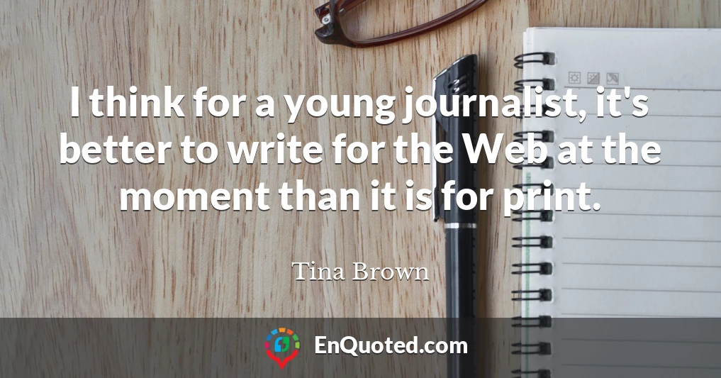 I think for a young journalist, it's better to write for the Web at the moment than it is for print.