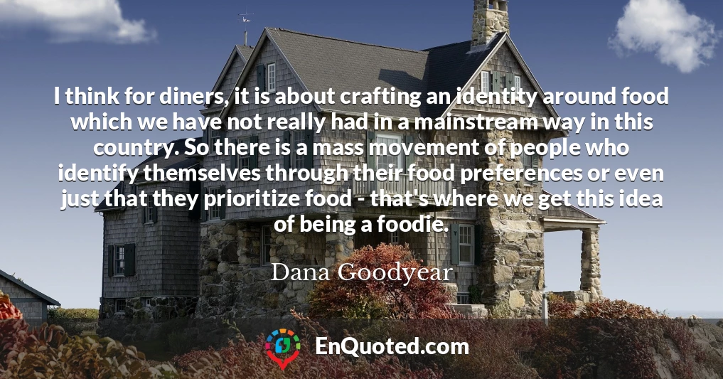 I think for diners, it is about crafting an identity around food which we have not really had in a mainstream way in this country. So there is a mass movement of people who identify themselves through their food preferences or even just that they prioritize food - that's where we get this idea of being a foodie.