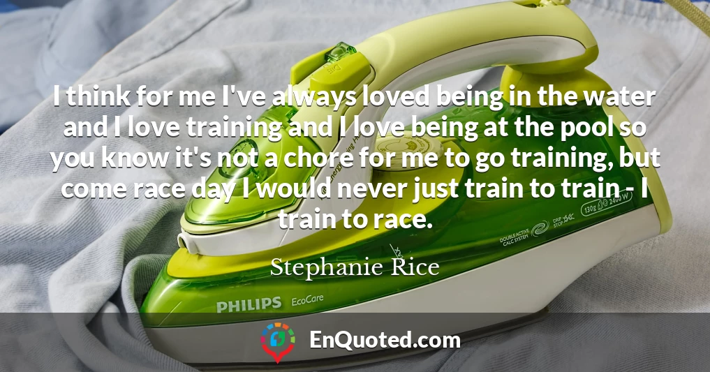 I think for me I've always loved being in the water and I love training and I love being at the pool so you know it's not a chore for me to go training, but come race day I would never just train to train - I train to race.