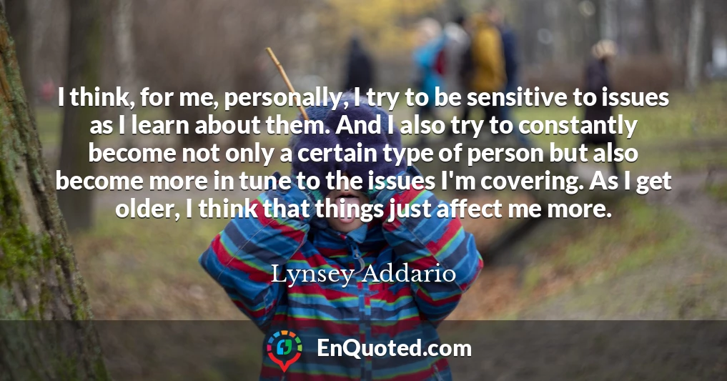 I think, for me, personally, I try to be sensitive to issues as I learn about them. And I also try to constantly become not only a certain type of person but also become more in tune to the issues I'm covering. As I get older, I think that things just affect me more.