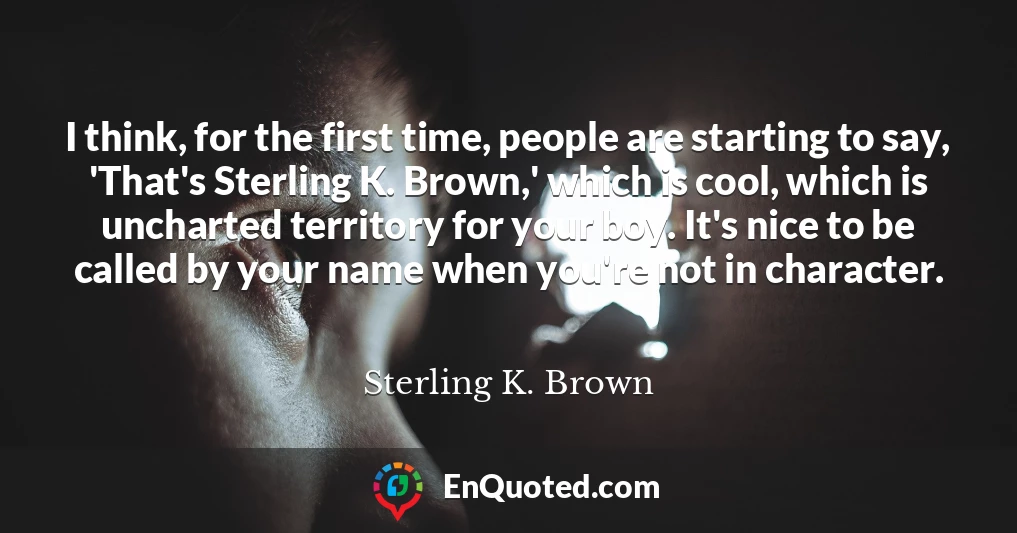 I think, for the first time, people are starting to say, 'That's Sterling K. Brown,' which is cool, which is uncharted territory for your boy. It's nice to be called by your name when you're not in character.