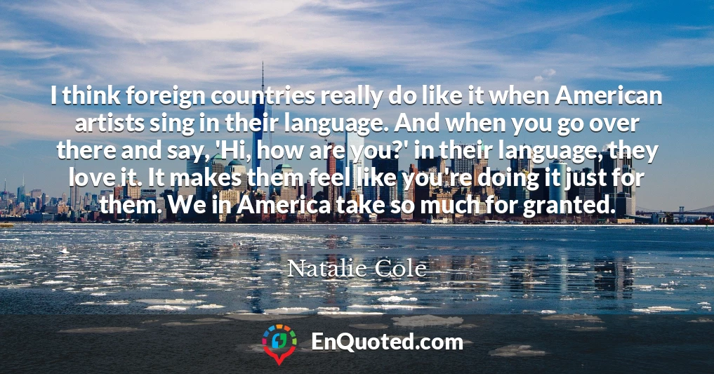 I think foreign countries really do like it when American artists sing in their language. And when you go over there and say, 'Hi, how are you?' in their language, they love it. It makes them feel like you're doing it just for them. We in America take so much for granted.