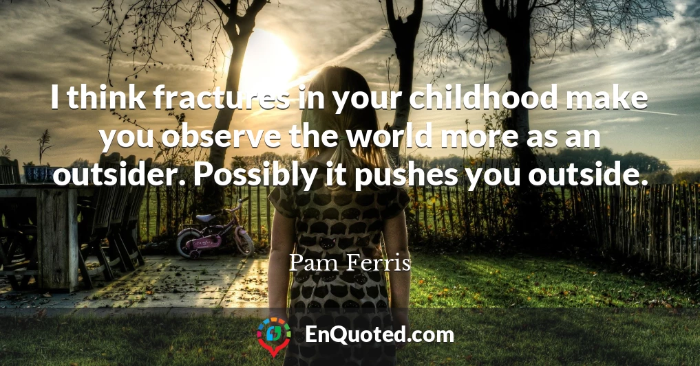 I think fractures in your childhood make you observe the world more as an outsider. Possibly it pushes you outside.