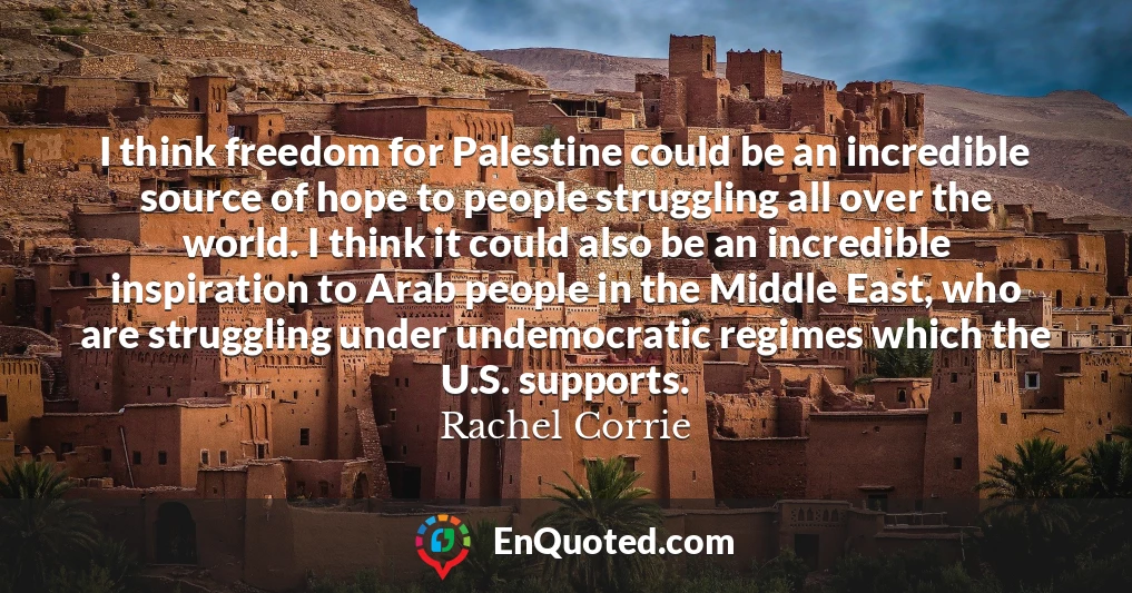 I think freedom for Palestine could be an incredible source of hope to people struggling all over the world. I think it could also be an incredible inspiration to Arab people in the Middle East, who are struggling under undemocratic regimes which the U.S. supports.