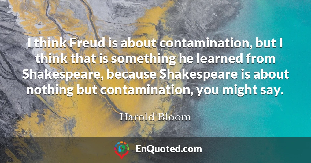 I think Freud is about contamination, but I think that is something he learned from Shakespeare, because Shakespeare is about nothing but contamination, you might say.