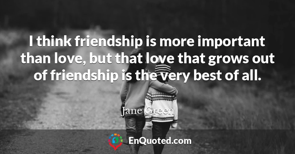 I think friendship is more important than love, but that love that grows out of friendship is the very best of all.