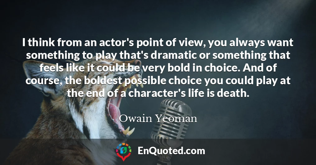 I think from an actor's point of view, you always want something to play that's dramatic or something that feels like it could be very bold in choice. And of course, the boldest possible choice you could play at the end of a character's life is death.