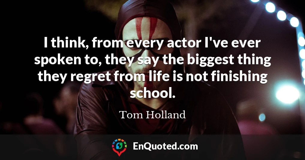 I think, from every actor I've ever spoken to, they say the biggest thing they regret from life is not finishing school.