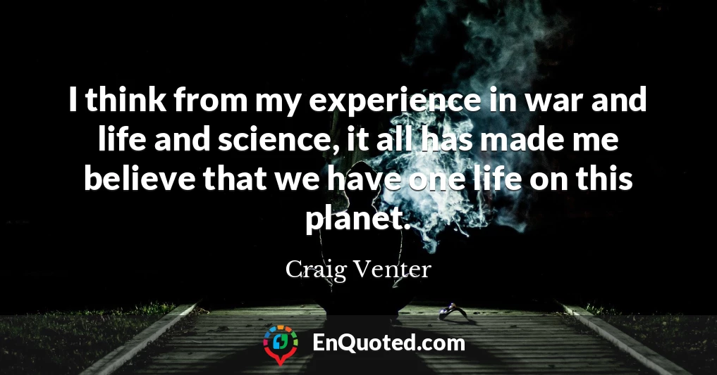I think from my experience in war and life and science, it all has made me believe that we have one life on this planet.