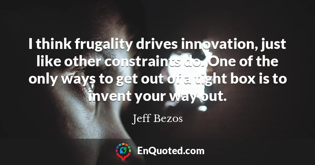 I think frugality drives innovation, just like other constraints do. One of the only ways to get out of a tight box is to invent your way out.