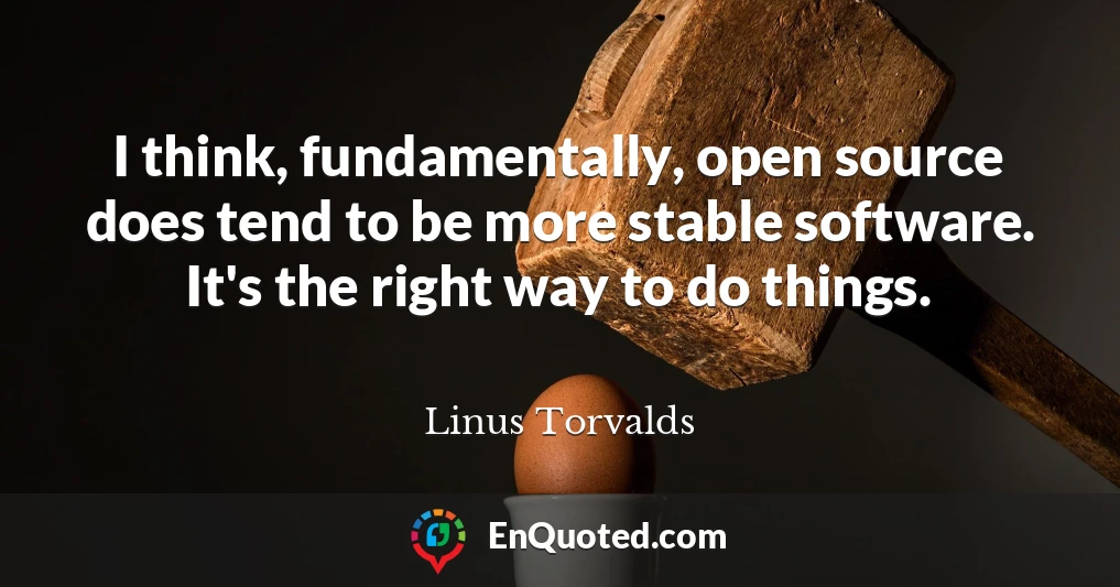 I think, fundamentally, open source does tend to be more stable software. It's the right way to do things.