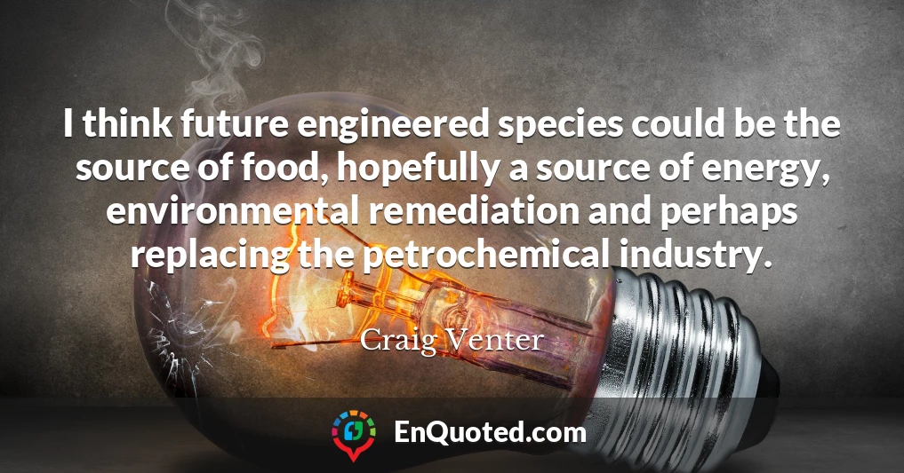 I think future engineered species could be the source of food, hopefully a source of energy, environmental remediation and perhaps replacing the petrochemical industry.