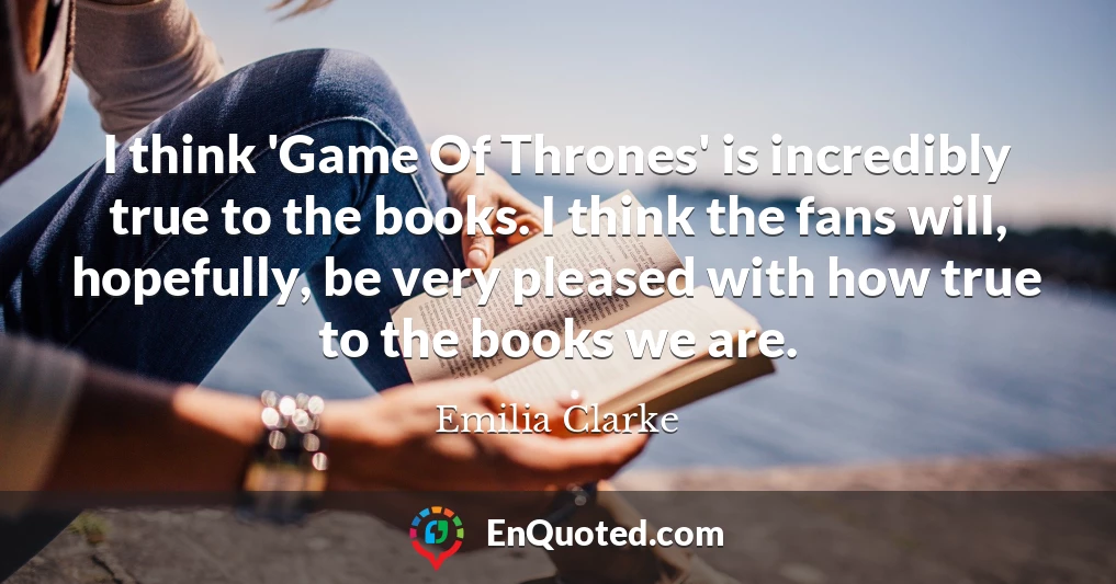 I think 'Game Of Thrones' is incredibly true to the books. I think the fans will, hopefully, be very pleased with how true to the books we are.