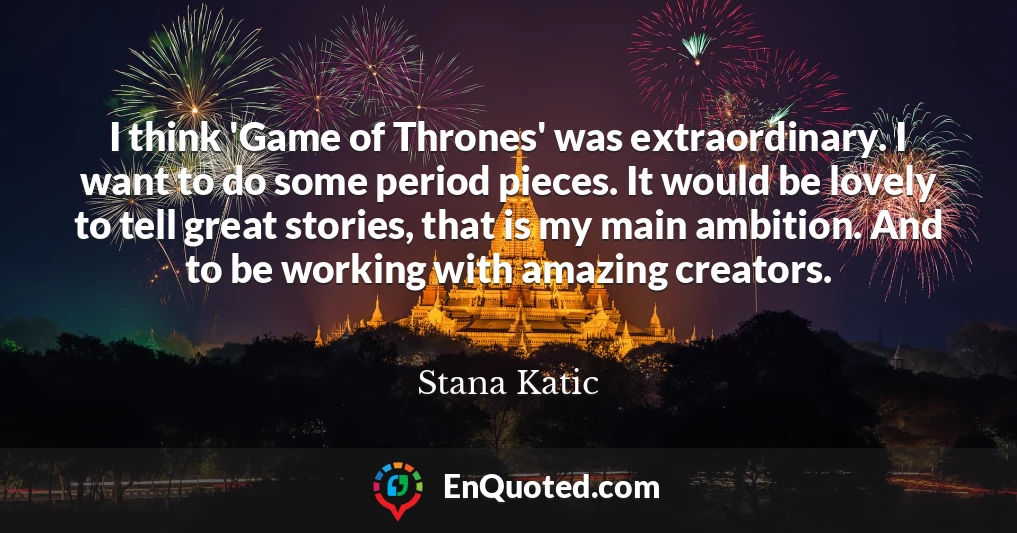 I think 'Game of Thrones' was extraordinary. I want to do some period pieces. It would be lovely to tell great stories, that is my main ambition. And to be working with amazing creators.