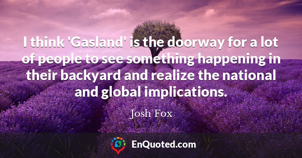 I think 'Gasland' is the doorway for a lot of people to see something happening in their backyard and realize the national and global implications.