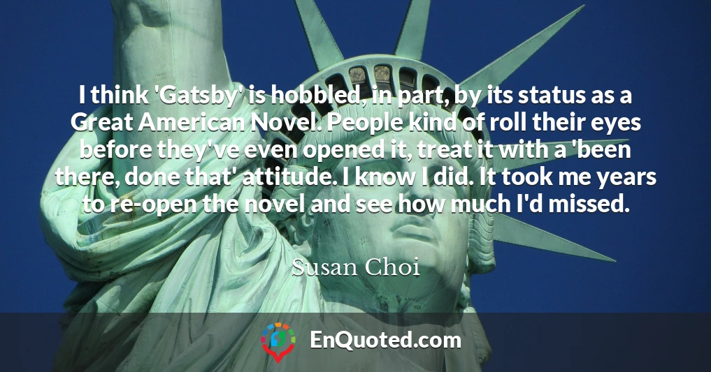 I think 'Gatsby' is hobbled, in part, by its status as a Great American Novel. People kind of roll their eyes before they've even opened it, treat it with a 'been there, done that' attitude. I know I did. It took me years to re-open the novel and see how much I'd missed.