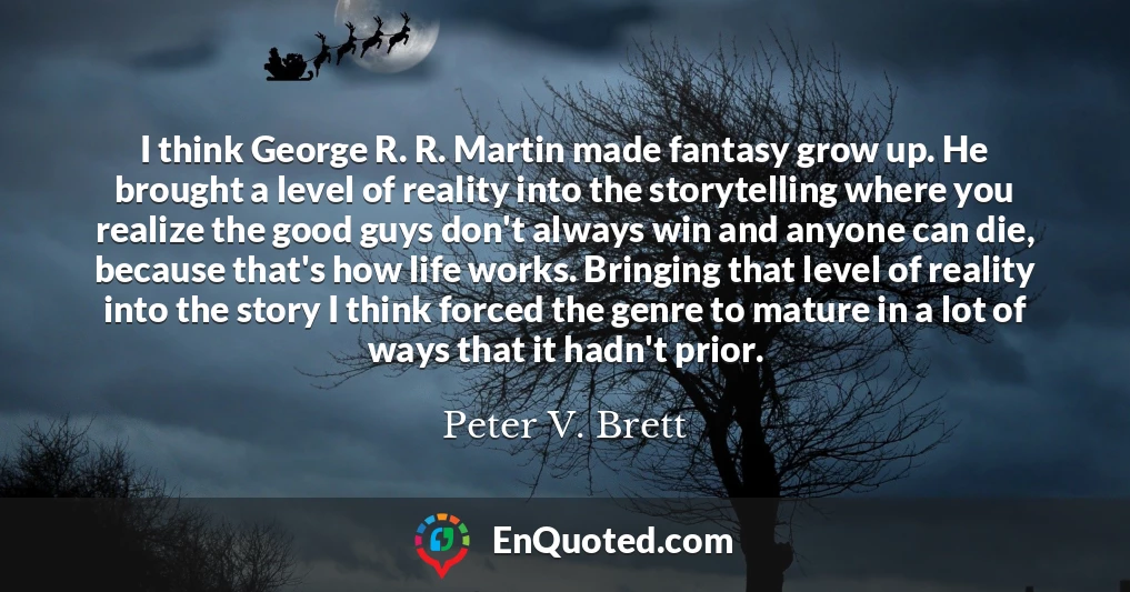 I think George R. R. Martin made fantasy grow up. He brought a level of reality into the storytelling where you realize the good guys don't always win and anyone can die, because that's how life works. Bringing that level of reality into the story I think forced the genre to mature in a lot of ways that it hadn't prior.