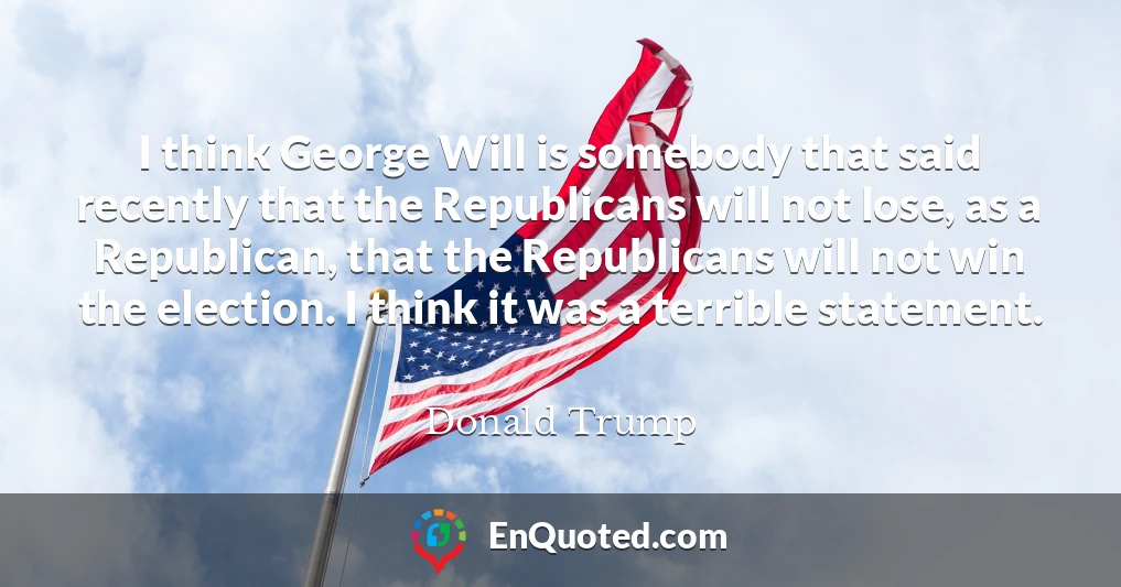 I think George Will is somebody that said recently that the Republicans will not lose, as a Republican, that the Republicans will not win the election. I think it was a terrible statement.