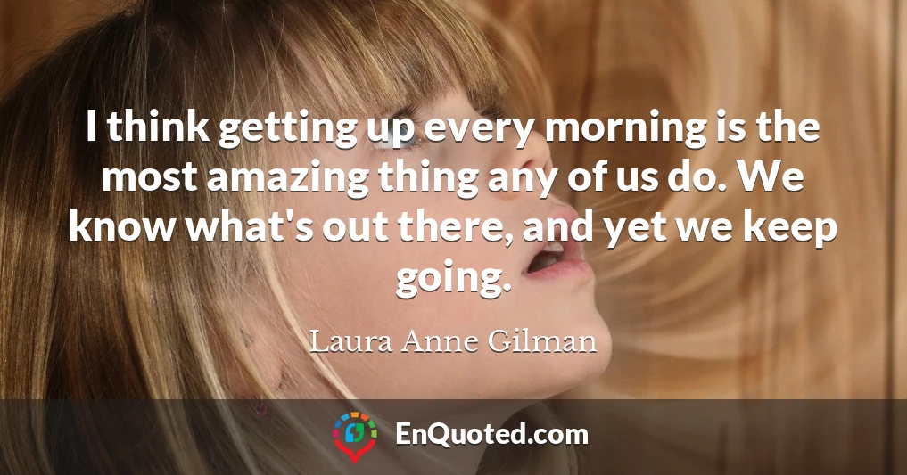 I think getting up every morning is the most amazing thing any of us do. We know what's out there, and yet we keep going.