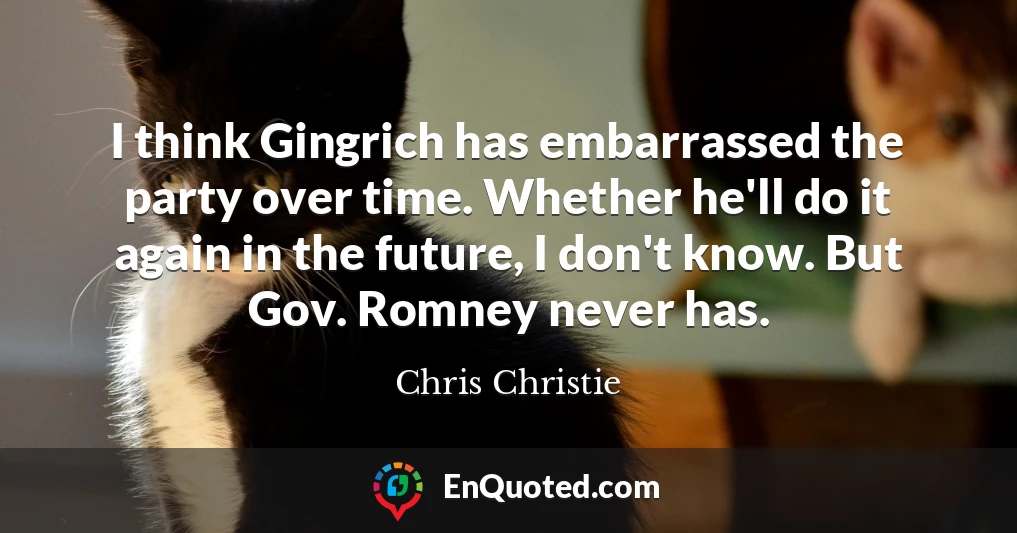 I think Gingrich has embarrassed the party over time. Whether he'll do it again in the future, I don't know. But Gov. Romney never has.