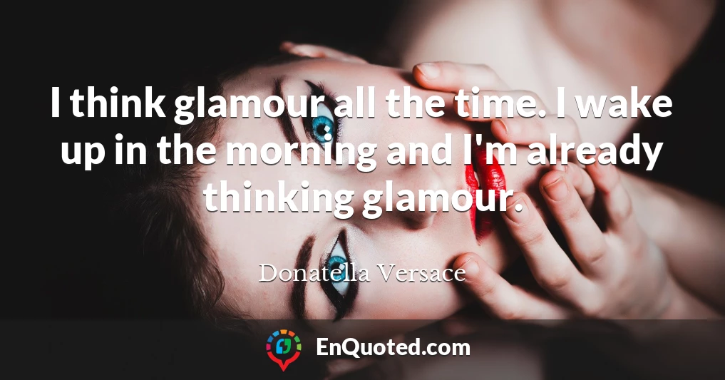 I think glamour all the time. I wake up in the morning and I'm already thinking glamour.