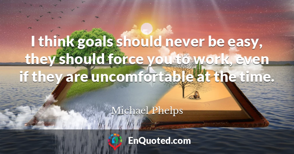 I think goals should never be easy, they should force you to work, even if they are uncomfortable at the time.