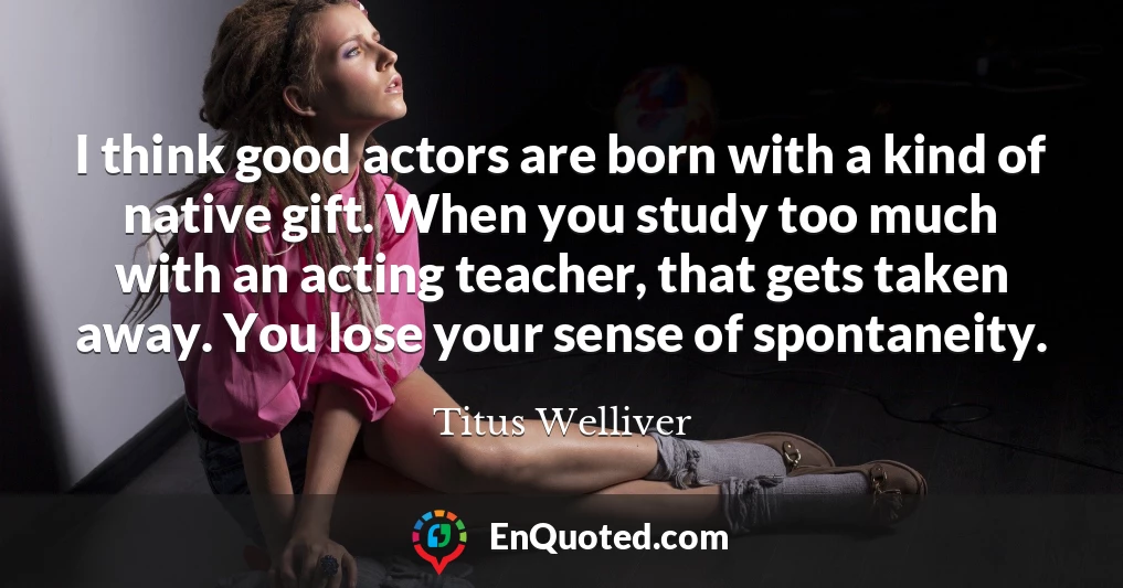 I think good actors are born with a kind of native gift. When you study too much with an acting teacher, that gets taken away. You lose your sense of spontaneity.