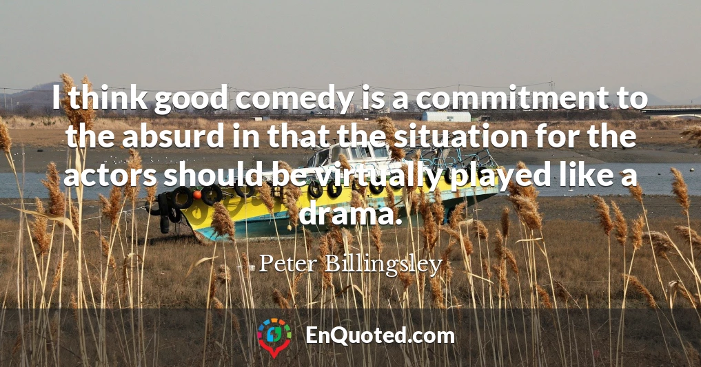 I think good comedy is a commitment to the absurd in that the situation for the actors should be virtually played like a drama.