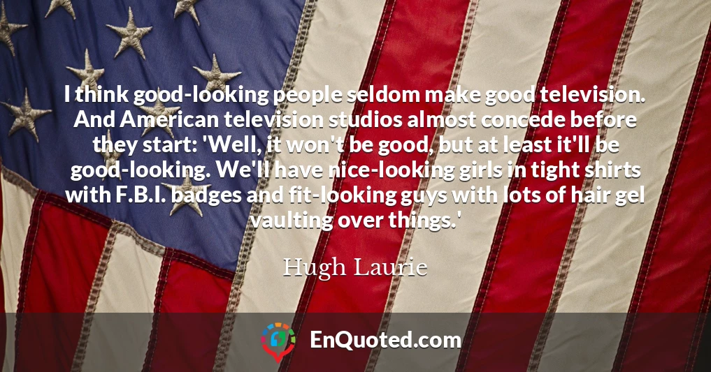 I think good-looking people seldom make good television. And American television studios almost concede before they start: 'Well, it won't be good, but at least it'll be good-looking. We'll have nice-looking girls in tight shirts with F.B.I. badges and fit-looking guys with lots of hair gel vaulting over things.'